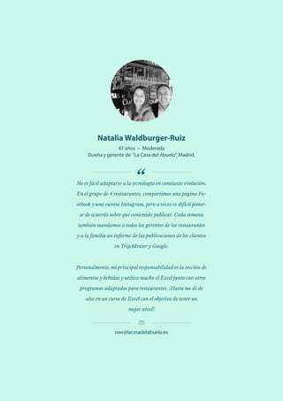 34 Utilización de la tecnología y obstáculos a la implementación entre los restauradores independientes europeos y japoneses
Natalia Waldburger-Ruiz
47 años – Moderada
Dueña y gerente de “La Casa del Abuelo”, Madrid.
No es fácil adaptarse a la tecnología en constante evolución.
En el grupo de 4 restaurantes, compartimos una página Fa-
cebook y una cuenta Instagram, pero a veces es difícil poner-
se de acuerdo sobre qué contenido publicar. Cada semana
también mandamos a todos los gerentes de los restaurantes
y a la familia un informe de las publicaciones de los clientes
en TripAdvisor y Google.
Personalmente, mi principal responsabilidad es la sección de
alimentos y bebidas y utilizo mucho el Excel junto con otros
programas adaptados para restaurantes. ¡Hasta me di de
alta en un curso de Excel con el objetivo de tener un
mejor nivel!
nwr@lacasadelabuelo.es
 