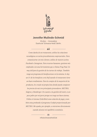 36 Utilización de la tecnología y obstáculos a la implementación entre los restauradores independientes europeos y japoneses
Jennifer Mulinde-Schmid
34 años – Innovadora
Dueña de“Schwarze Heidi”, Berlín.
Como dueña de un restaurante, utilizo las soluciones
tecnológicas en varios procedimientos empresariales. Para
comunicarme con mis clientes, utilizo de manera activa
Facebook e Instagram. Para recursos humanos: gestiono mis
empleados con una herramienta que se llama Frag Paul. Es
muy útil para la gestión de los turnos de trabajo. También
tengo un programa de bonificaciones en la nómina: le doy
un 1% de los beneficios a mi chef cuando el restaurante tiene
un buen rendimiento. Para la compra de la mayoría de los
productos, he creado mi propia lista donde puedo comparar
los precios de mis tres principales proveedores: METRO,
Salgros y Hamberger. En cuanto a la gestión del stock, es un
poco pobre por mi parte porque no tengo un buen sistema.
Utilizo el sistema OrderBird como solución de pago y tam-
bién estoy probando el programa Cockpit proporcionado por
METRO. Me ayuda, por ejemplo, a enterarme directamente
cuando alcanzo mi equilibrio económico.
info@schwarzeheidi.de
 