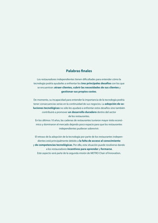 Utilización de la tecnología y obstáculos a la implementación entre los restauradores independientes europeos y japoneses 41
Los restauradores independientes tienen dificultades para entender cómo la
tecnología podría ayudarles a enfrentar los tres principales desafíos con los que
se encuentran: atraer clientes, cubrir las necesidades de sus clientes y
gestionar sus propios costes.
De momento, su incapacidad para entender la importancia de la tecnología podría
tener consecuencias serias en la continuidad de sus negocios. La adopción de so-
luciones tecnológicas no sólo les ayudará a enfrentar estos desafíos sino también
contribuirá a promover un desarrollo duradero dentro del sector
de los restaurantes.
En los últimos 10 años, las cadenas de restaurantes tuvieron mayor éxito econó-
mico y dominaron el mercado dejando poco espacio para que los restaurantes
independientes pudieran sobrevivir.
El retraso de la adopción de la tecnología por parte de los restaurantes indepen-
dientes está principalmente debido a la falta de acceso al conocimiento
y de competencias tecnológicas. Por ello, esta situación puede resolverse dando
a los restauradores incentivos para aprender y formarse.
Este aspecto será parte de la segunda misión de METRO Chair of Innovation.
Palabras finales
 