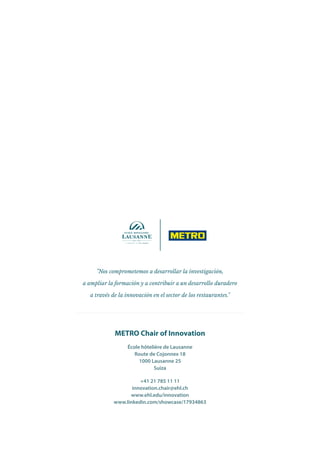 "Nos comprometemos a desarrollar la investigación,
a ampliar la formación y a contribuir a un desarrollo duradero
a través de la innovación en el sector de los restaurantes."
METRO Chair of Innovation
École hôtelière de Lausanne
Route de Cojonnex 18
1000 Lausanne 25
Suiza
+41 21 785 11 11
innovation.chair@ehl.ch
www.ehl.edu/innovation
www.linkedin.com/showcase/17934863
 