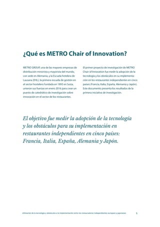 Utilización de la tecnología y obstáculos a la implementación entre los restauradores independientes europeos y japoneses 5
METRO GROUP, una de las mayores empresas de
distribución minorista y mayorista del mundo,
con sede en Alemania, y la Escuela hotelera de
Lausana (EHL), la primera escuela de gestión en
el sector hostelero fundada en 1893 en Suiza,
unieron sus fuerzas en enero 2016 para crear un
puesto de catedrático de investigación sobre
innovación en el sector de los restaurantes.
El primer proyecto de investigación de METRO
Chair of Innovation fue medir la adopción de la
tecnología y los obstáculos en su implementa-
ción en los restaurantes independientes en cinco
países (Francia, Italia, España, Alemania y Japón).
Este documento presenta los resultados de la
primera iniciativa de investigación.
¿Qué es METRO Chair of Innovation?
El objetivo fue medir la adopción de la tecnología
y los obstáculos para su implementación en
restaurantes independientes en cinco países:
Francia, Italia, España, Alemania y Japón.
 