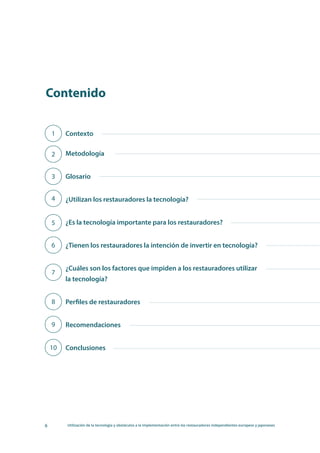 6 Utilización de la tecnología y obstáculos a la implementación entre los restauradores independientes europeos y japoneses
Contexto
Metodología
Glosario
¿Utilizan los restauradores la tecnología?
¿Es la tecnología importante para los restauradores?
¿Tienen los restauradores la intención de invertir en tecnología?
¿Cuáles son los factores que impiden a los restauradores utilizar
la tecnología?
Perfiles de restauradores
Recomendaciones
Conclusiones
	
1
Contenido
2
3
4
5
6
7
8
9
10
 