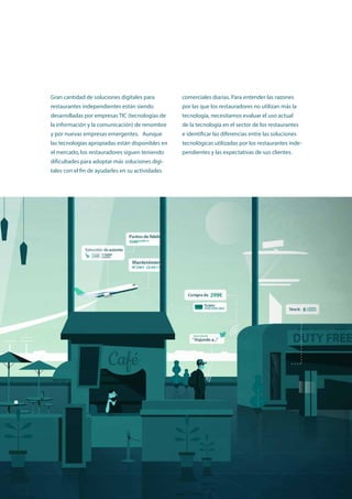 Utilización de la tecnología y obstáculos a la implementación entre los restauradores independientes europeos y japoneses 9
Gran cantidad de soluciones digitales para
restaurantes independientes están siendo
desarrolladas por empresas TIC (tecnologías de
la información y la comunicación) de renombre
y por nuevas empresas emergentes. Aunque
las tecnologías apropiadas están disponibles en
el mercado, los restauradores siguen teniendo
dificultades para adoptar más soluciones digi-
tales con el fin de ayudarles en su actividades
comerciales diarias. Para entender las razones
por las que los restauradores no utilizan más la
tecnología, necesitamos evaluar el uso actual
de la tecnología en el sector de los restaurantes
e identificar las diferencias entre las soluciones
tecnológicas utilizadas por los restaurantes inde-
pendientes y las expectativas de sus clientes.
 