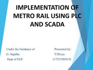 IMPLEMENTATION OF
METRO RAIL USING PLC
AND SCADA
Under the Guidance of Presented by:
G. Sujatha Y.Divya
Dept of EEE (17251D5415)
 