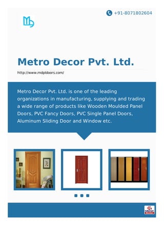 +91-8071802604
Metro Decor Pvt. Ltd.
http://www.mdpldoors.com/
Metro Decor Pvt. Ltd. is one of the leading
organizations in manufacturing, supplying and trading
a wide range of products like Wooden Moulded Panel
Doors, PVC Fancy Doors, PVC Single Panel Doors,
Aluminum Sliding Door and Window etc.
 