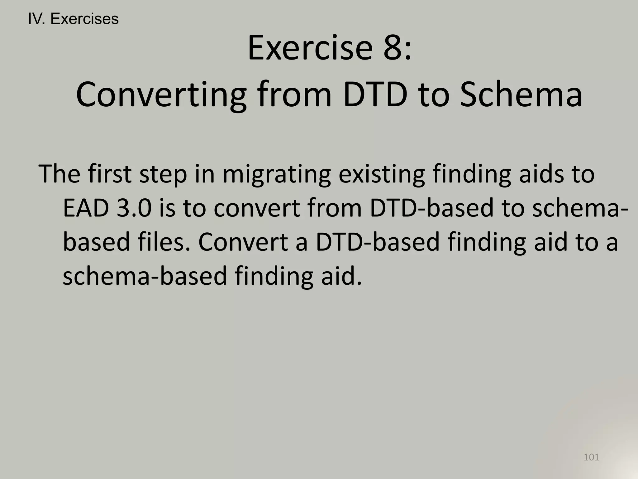 The first step in migrating existing finding aids to
EAD 3.0 is to convert from DTD-based to schema-
based files. Convert a DTD-based finding aid to a
schema-based finding aid.
IV. Exercises
101
Exercise 8:
Converting from DTD to Schema
 