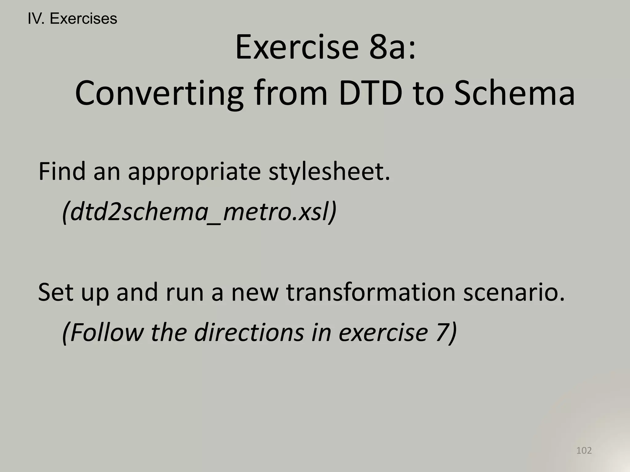 Find an appropriate stylesheet.
(dtd2schema_metro.xsl)
Set up and run a new transformation scenario.
(Follow the directions in exercise 7)
IV. Exercises
102
Exercise 8a:
Converting from DTD to Schema
 