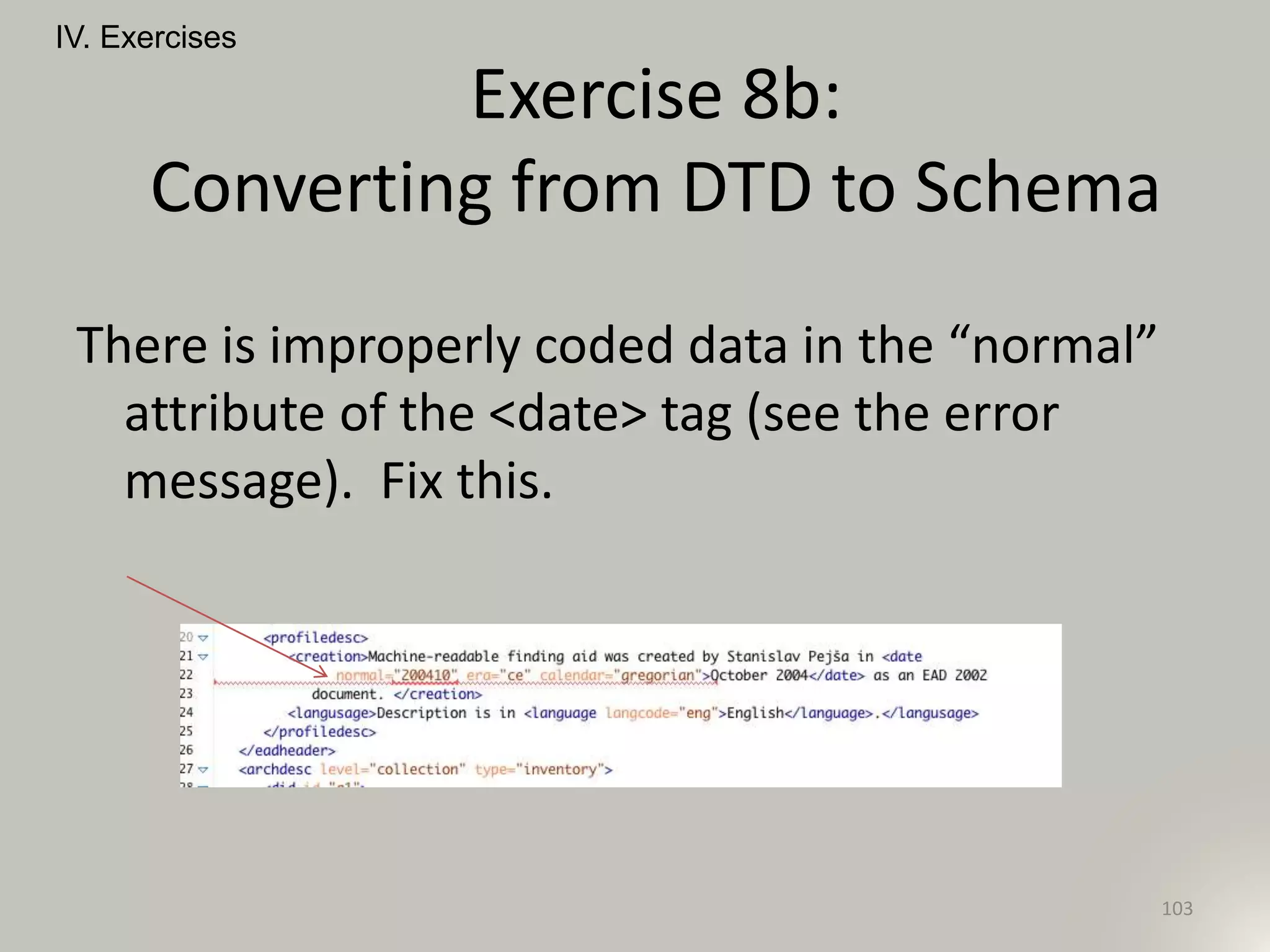 IV. Exercises
103
Exercise 8b:
Converting from DTD to Schema
There is improperly coded data in the “normal”
attribute of the <date> tag (see the error
message). Fix this.
 