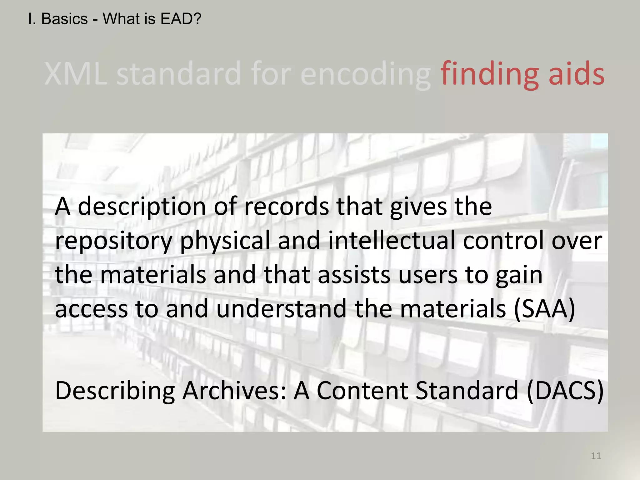 XML standard for encoding finding aids
A description of records that gives the
repository physical and intellectual control over
the materials and that assists users to gain
access to and understand the materials (SAA)
Describing Archives: A Content Standard (DACS)
11
I. Basics - What is EAD?
 
