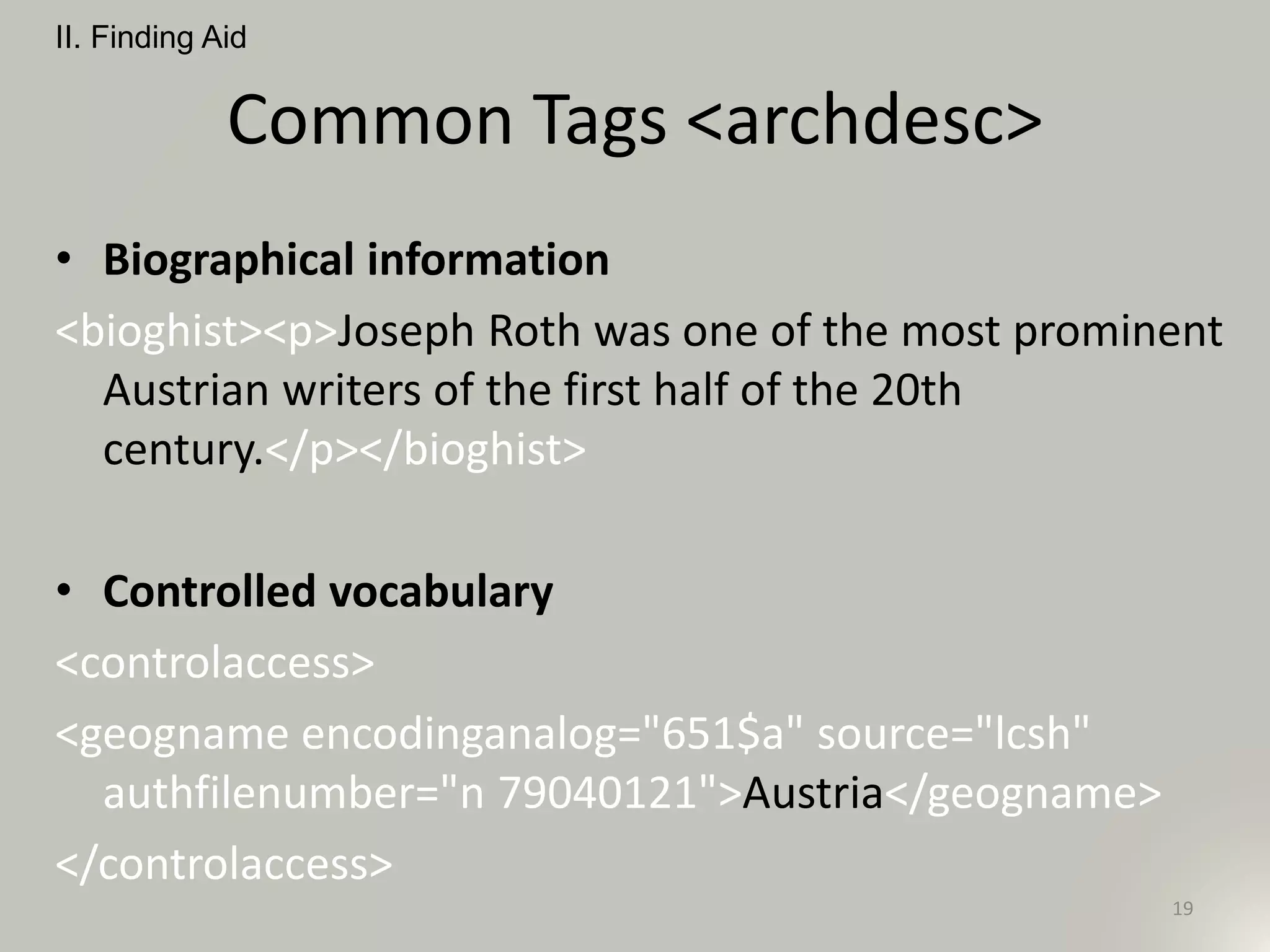 Common Tags <archdesc>
• Biographical information
<bioghist><p>Joseph Roth was one of the most prominent
Austrian writers of the first half of the 20th
century.</p></bioghist>
• Controlled vocabulary
<controlaccess>
<geogname encodinganalog="651$a" source="lcsh"
authfilenumber="n 79040121">Austria</geogname>
</controlaccess>
II. Finding Aid
19
 