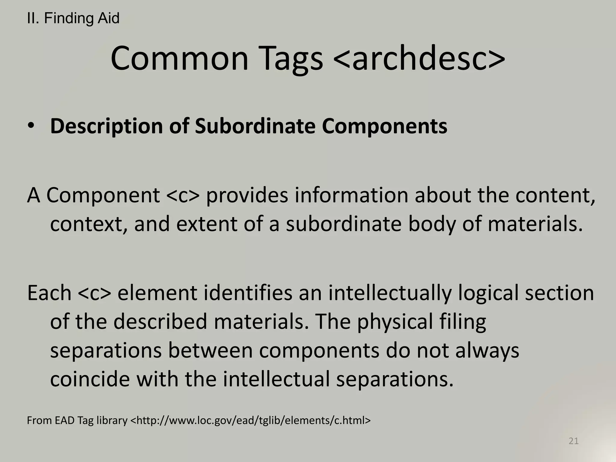 Common Tags <archdesc>
• Description of Subordinate Components
A Component <c> provides information about the content,
context, and extent of a subordinate body of materials.
Each <c> element identifies an intellectually logical section
of the described materials. The physical filing
separations between components do not always
coincide with the intellectual separations.
From EAD Tag library <http://www.loc.gov/ead/tglib/elements/c.html>
II. Finding Aid
21
 