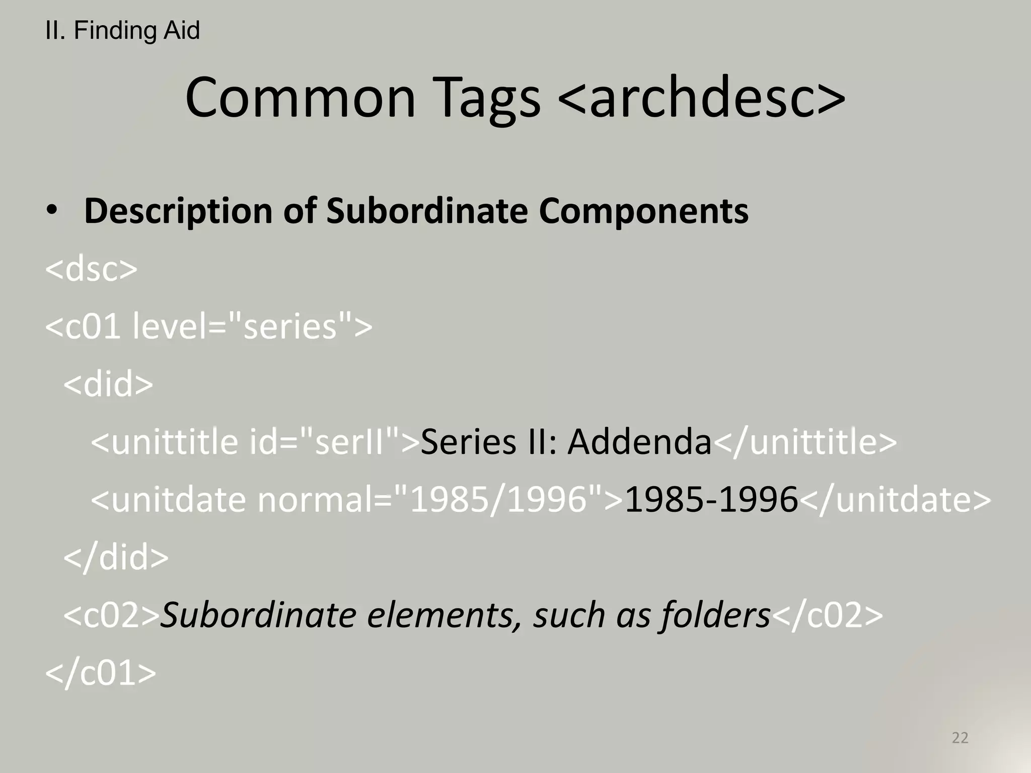 Common Tags <archdesc>
• Description of Subordinate Components
<dsc>
<c01 level="series">
<did>
<unittitle id="serII">Series II: Addenda</unittitle>
<unitdate normal="1985/1996">1985-1996</unitdate>
</did>
<c02>Subordinate elements, such as folders</c02>
</c01>
II. Finding Aid
22
 