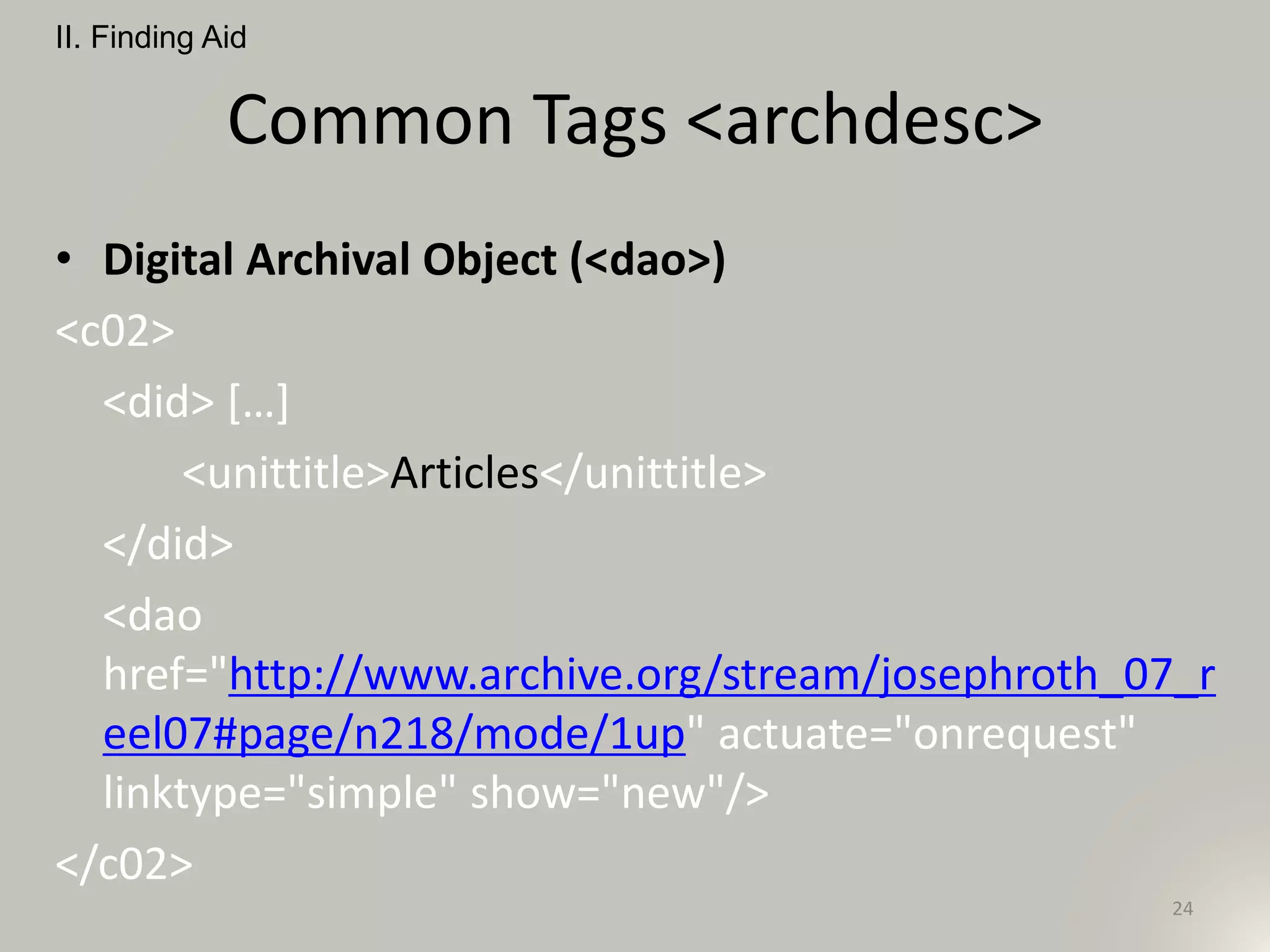 Common Tags <archdesc>
• Digital Archival Object (<dao>)
<c02>
<did> […]
<unittitle>Articles</unittitle>
</did>
<dao
href="http://www.archive.org/stream/josephroth_07_r
eel07#page/n218/mode/1up" actuate="onrequest"
linktype="simple" show="new"/>
</c02>
II. Finding Aid
24
 