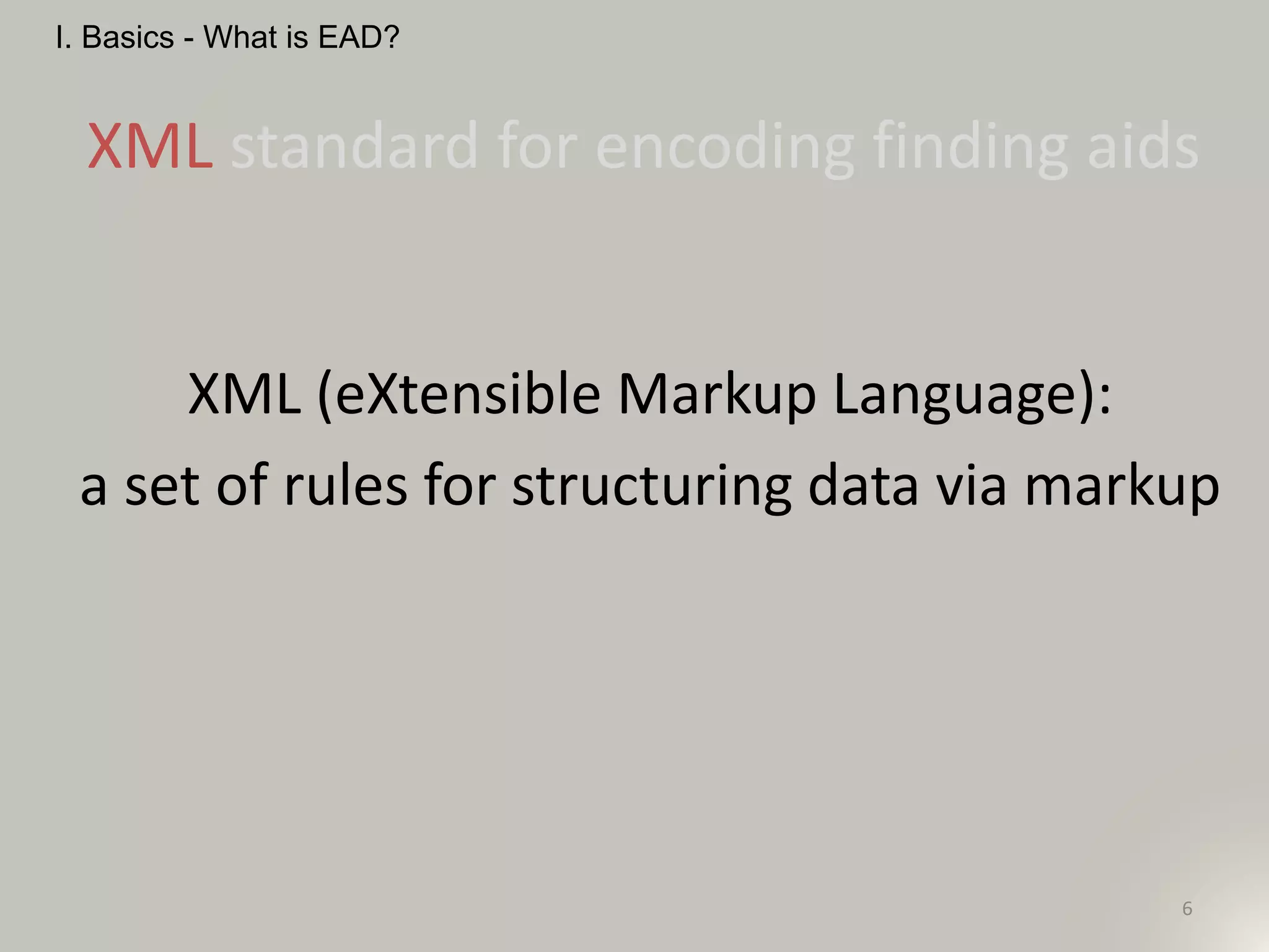 6
XML standard for encoding finding aids
I. Basics - What is EAD?
XML (eXtensible Markup Language):
a set of rules for structuring data via markup
 