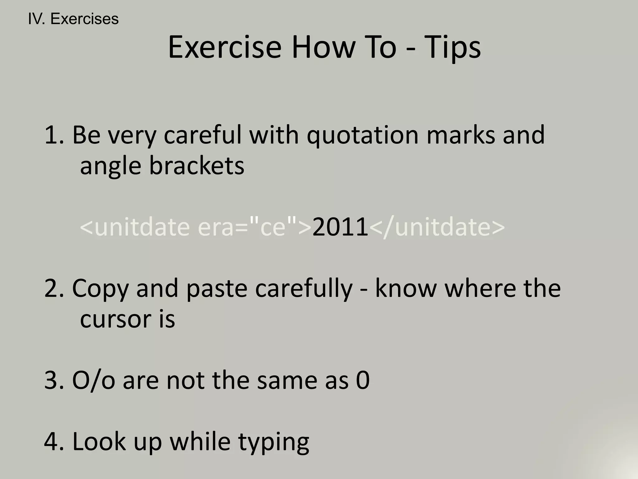 IV. Exercises
Exercise How To - Tips
1. Be very careful with quotation marks and
angle brackets
<unitdate era="ce">2011</unitdate>
2. Copy and paste carefully - know where the
cursor is
3. O/o are not the same as 0
4. Look up while typing
 