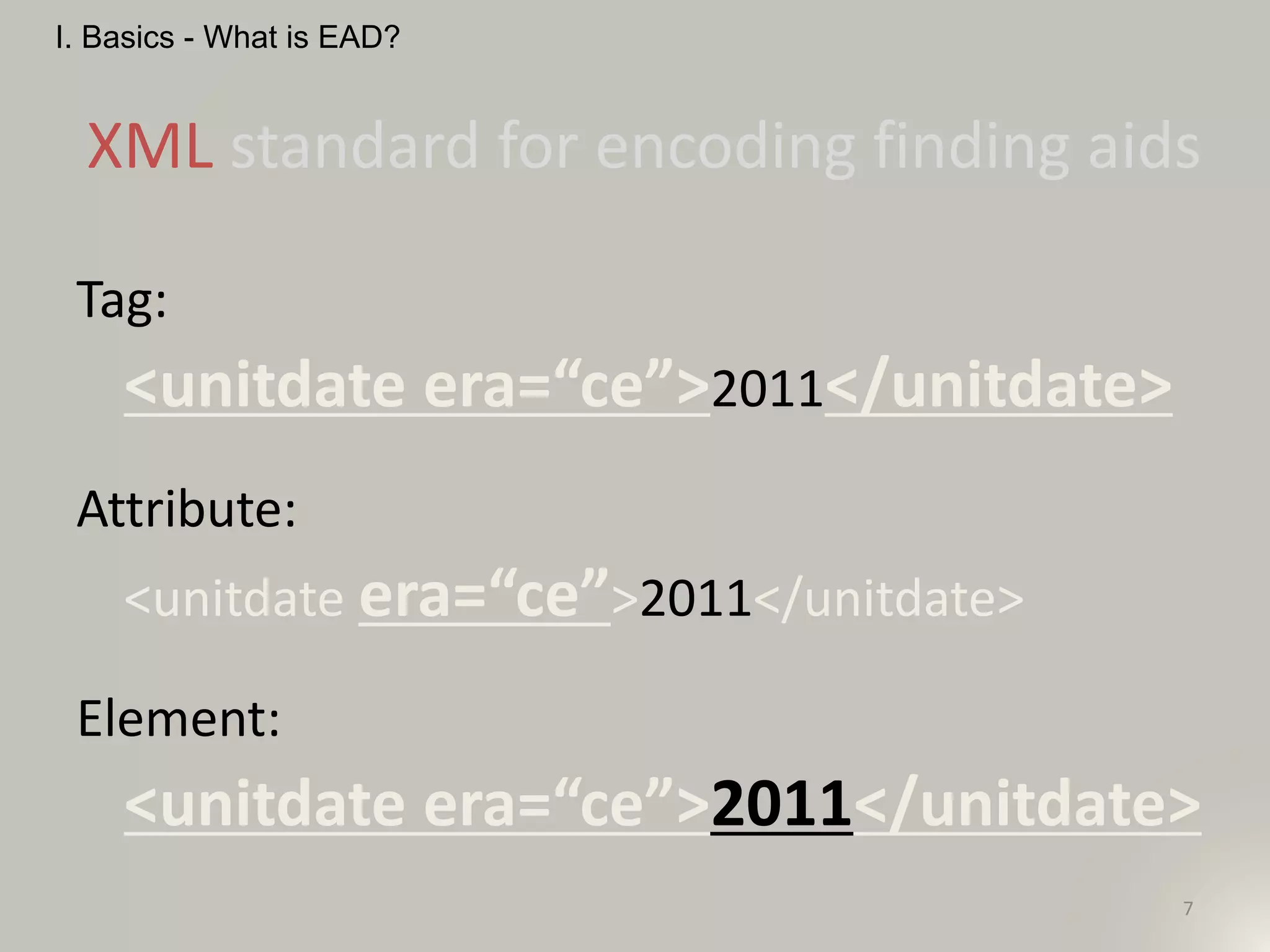 7
XML standard for encoding finding aids
I. Basics - What is EAD?
Tag:
<unitdate era=“ce”>2011</unitdate>
Attribute:
<unitdate era=“ce”>2011</unitdate>
Element:
<unitdate era=“ce”>2011</unitdate>
 