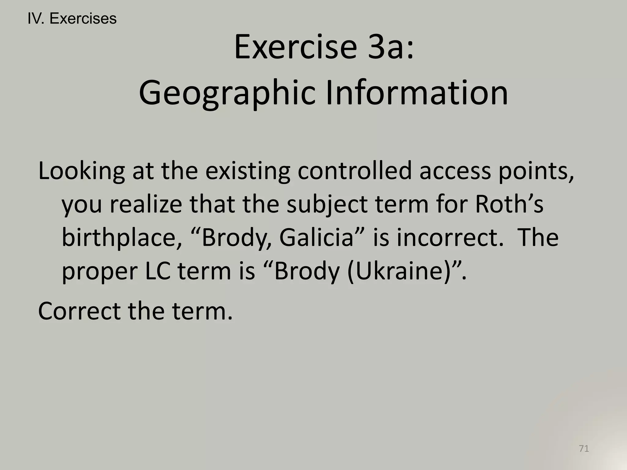 Looking at the existing controlled access points,
you realize that the subject term for Roth’s
birthplace, “Brody, Galicia” is incorrect. The
proper LC term is “Brody (Ukraine)”.
Correct the term.
IV. Exercises
71
Exercise 3a:
Geographic Information
 