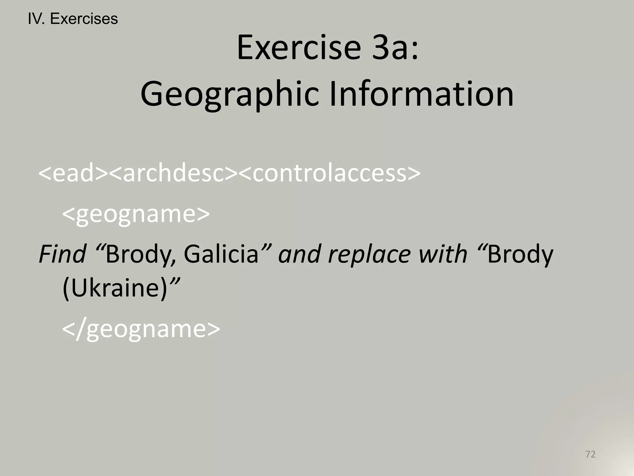 <ead><archdesc><controlaccess>
<geogname>
Find “Brody, Galicia” and replace with “Brody
(Ukraine)”
</geogname>
IV. Exercises
72
Exercise 3a:
Geographic Information
 