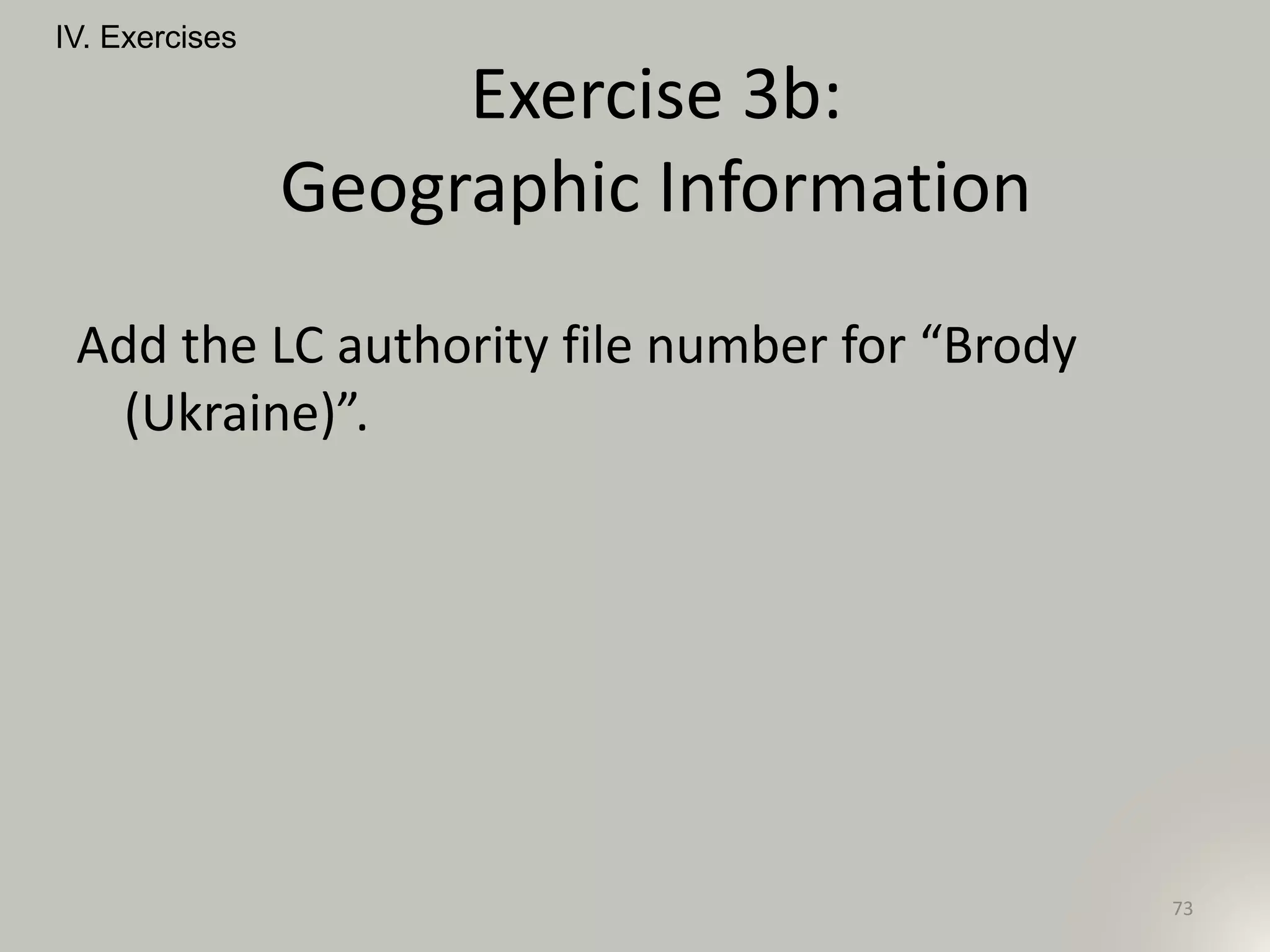Add the LC authority file number for “Brody
(Ukraine)”.
IV. Exercises
73
Exercise 3b:
Geographic Information
 