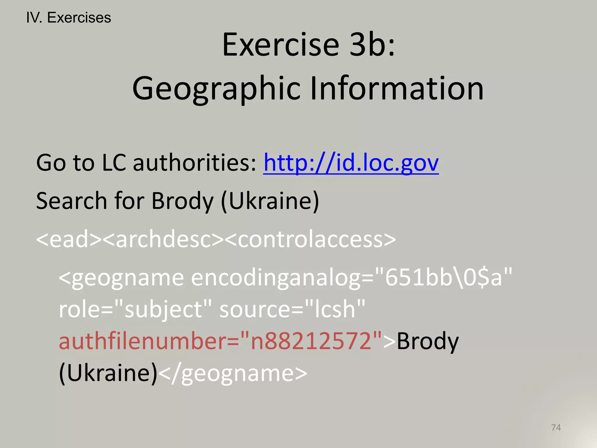 Go to LC authorities: http://id.loc.gov
Search for Brody (Ukraine)
<ead><archdesc><controlaccess>
<geogname encodinganalog="651bb0$a"
role="subject" source="lcsh"
authfilenumber="n88212572">Brody
(Ukraine)</geogname>
IV. Exercises
74
Exercise 3b:
Geographic Information
 