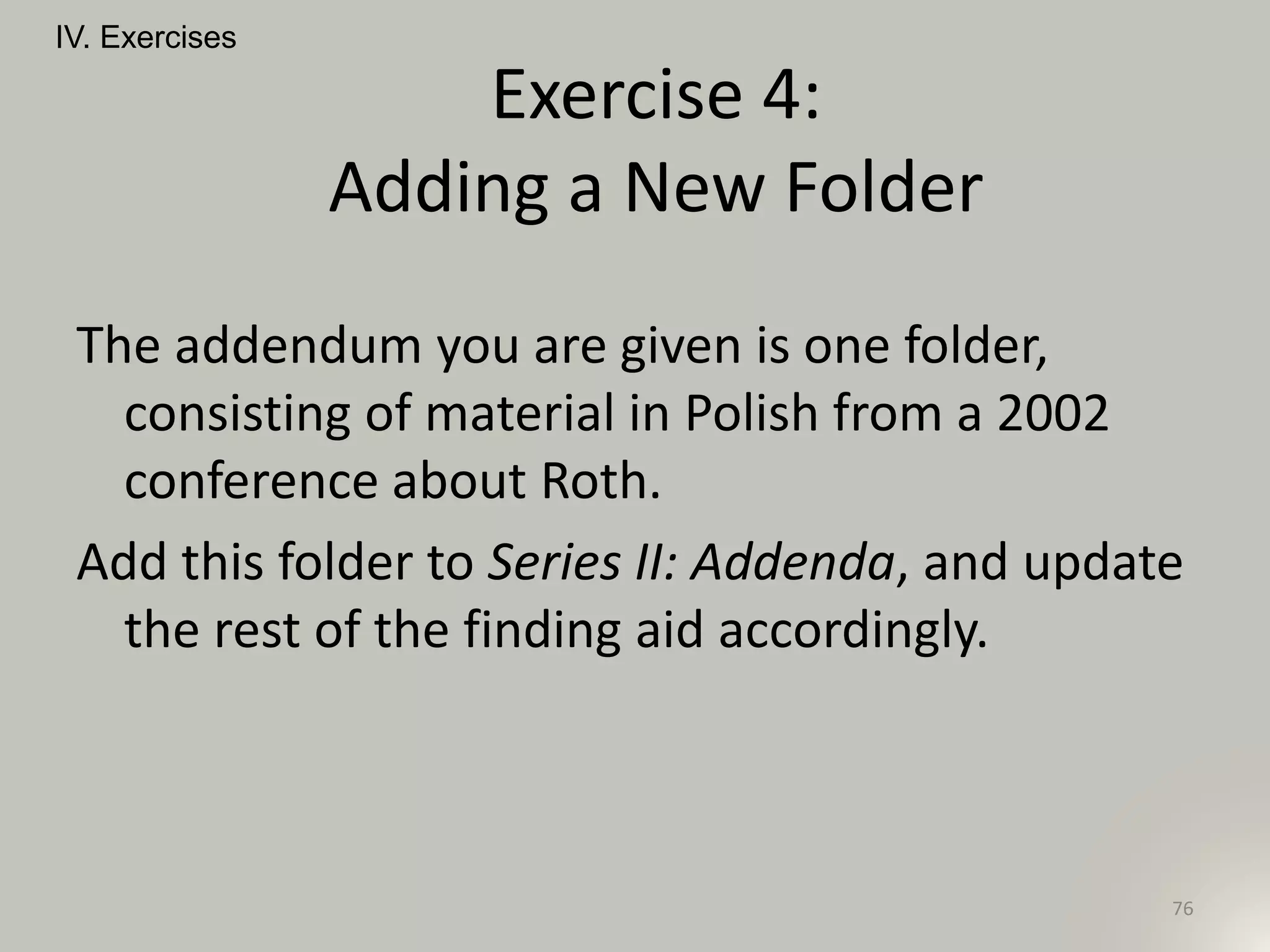 The addendum you are given is one folder,
consisting of material in Polish from a 2002
conference about Roth.
Add this folder to Series II: Addenda, and update
the rest of the finding aid accordingly.
IV. Exercises
76
Exercise 4:
Adding a New Folder
 