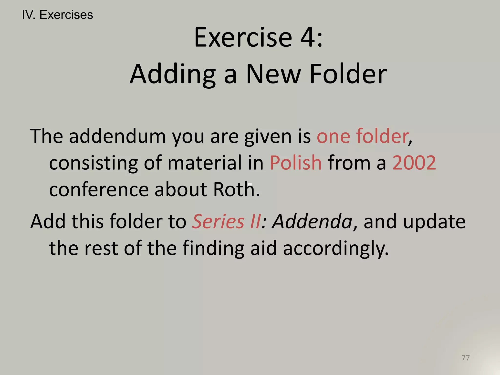 The addendum you are given is one folder,
consisting of material in Polish from a 2002
conference about Roth.
Add this folder to Series II: Addenda, and update
the rest of the finding aid accordingly.
IV. Exercises
77
Exercise 4:
Adding a New Folder
"
 