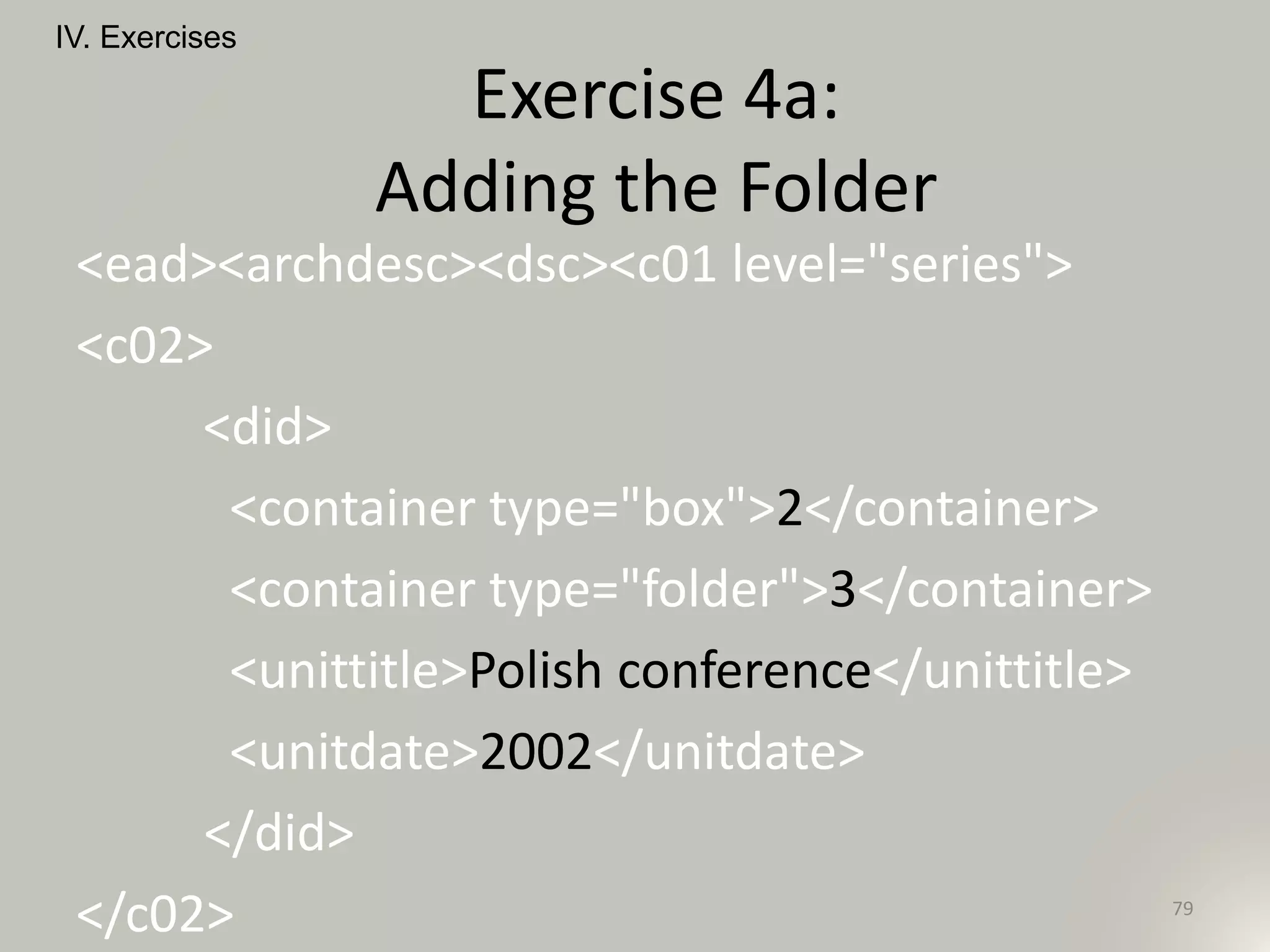 <ead><archdesc><dsc><c01 level="series">
<c02>
<did>
<container type="box">2</container>
<container type="folder">3</container>
<unittitle>Polish conference</unittitle>
<unitdate>2002</unitdate>
</did>
</c02>
IV. Exercises
79
Exercise 4a:
Adding the Folder
 