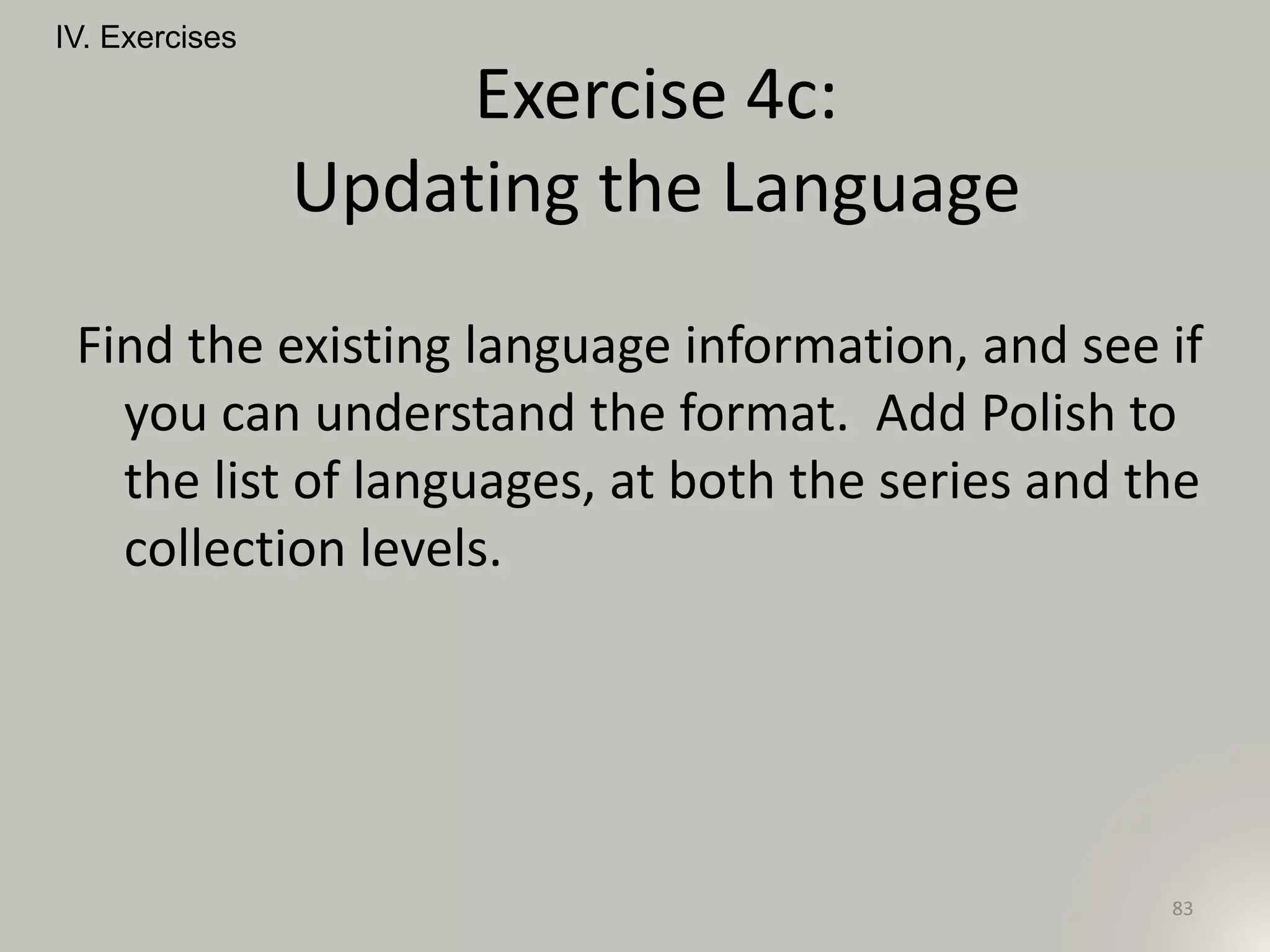 Find the existing language information, and see if
you can understand the format. Add Polish to
the list of languages, at both the series and the
collection levels.
IV. Exercises
83
Exercise 4c:
Updating the Language
 