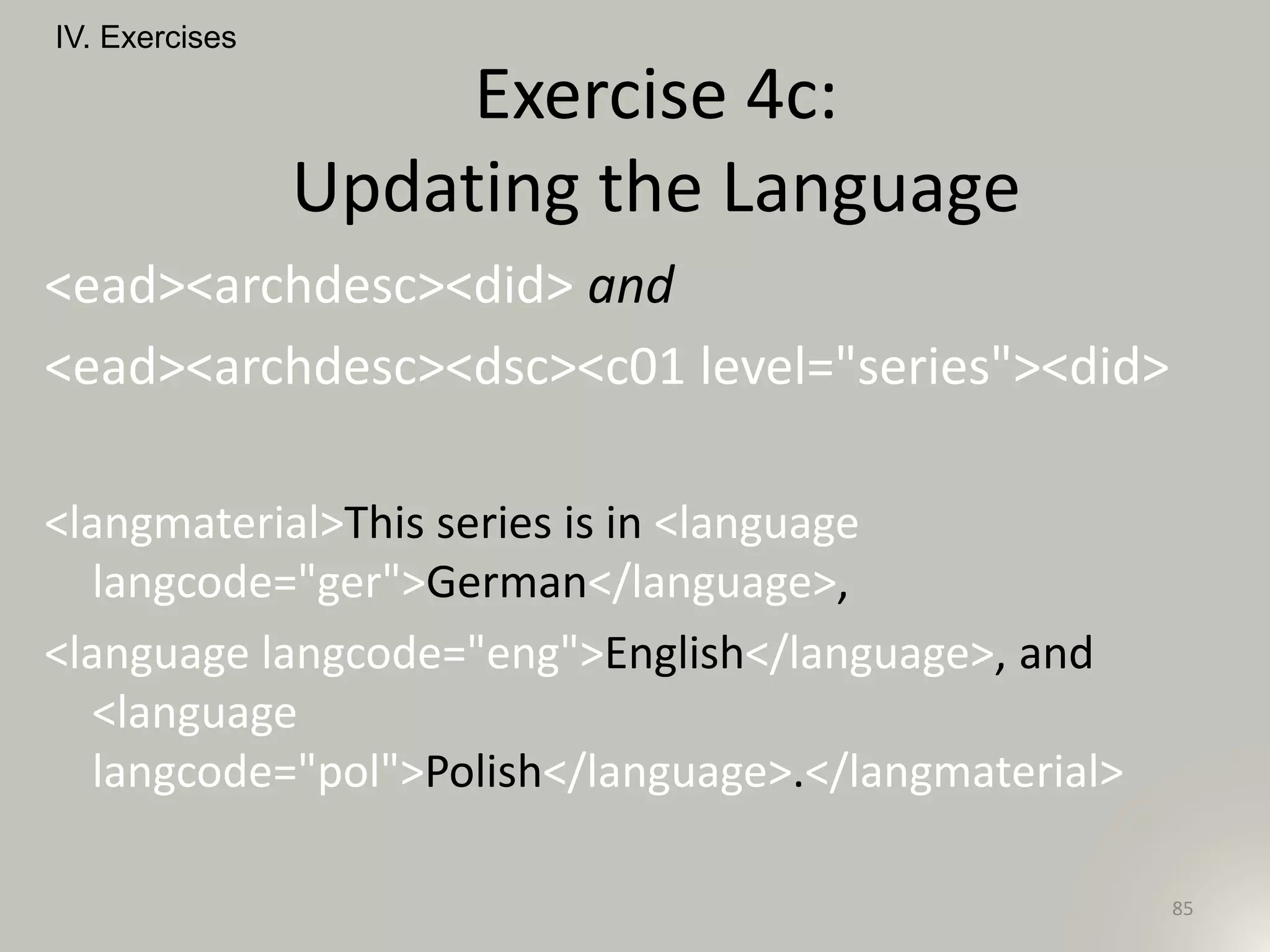 <ead><archdesc><did> and
<ead><archdesc><dsc><c01 level="series"><did>
<langmaterial>This series is in <language
langcode="ger">German</language>,
<language langcode="eng">English</language>, and
<language
langcode="pol">Polish</language>.</langmaterial>
IV. Exercises
85
Exercise 4c:
Updating the Language
 
