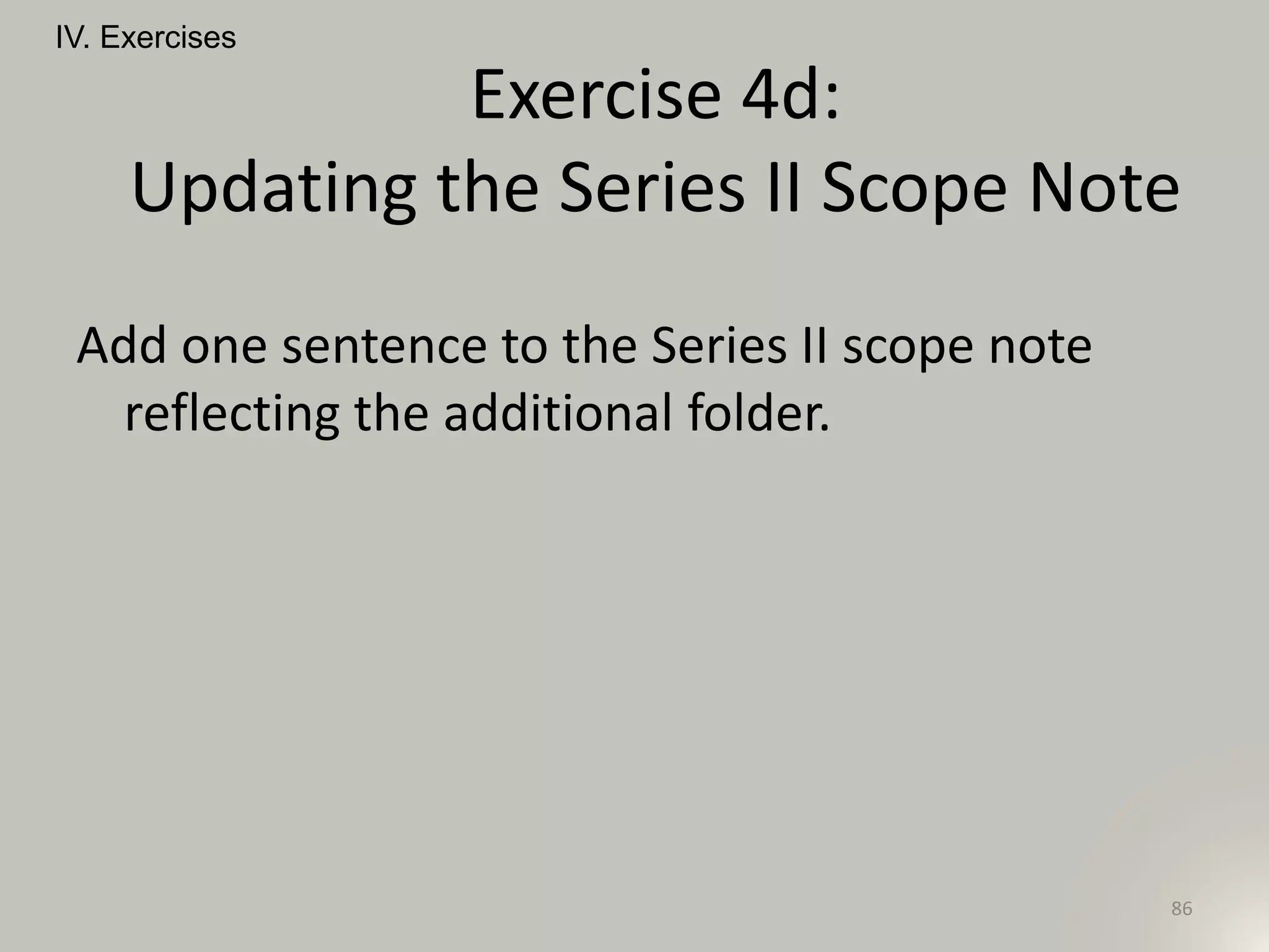 Add one sentence to the Series II scope note
reflecting the additional folder.
IV. Exercises
86
Exercise 4d:
Updating the Series II Scope Note
 