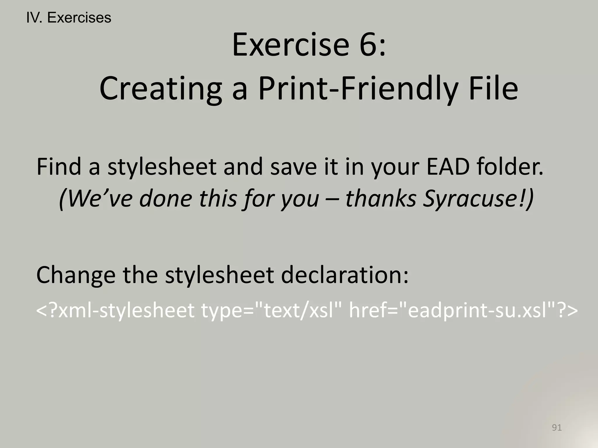 Find a stylesheet and save it in your EAD folder.
(We’ve done this for you – thanks Syracuse!)
Change the stylesheet declaration:
<?xml-stylesheet type="text/xsl" href="eadprint-su.xsl"?>
IV. Exercises
91
Exercise 6:
Creating a Print-Friendly File
 
