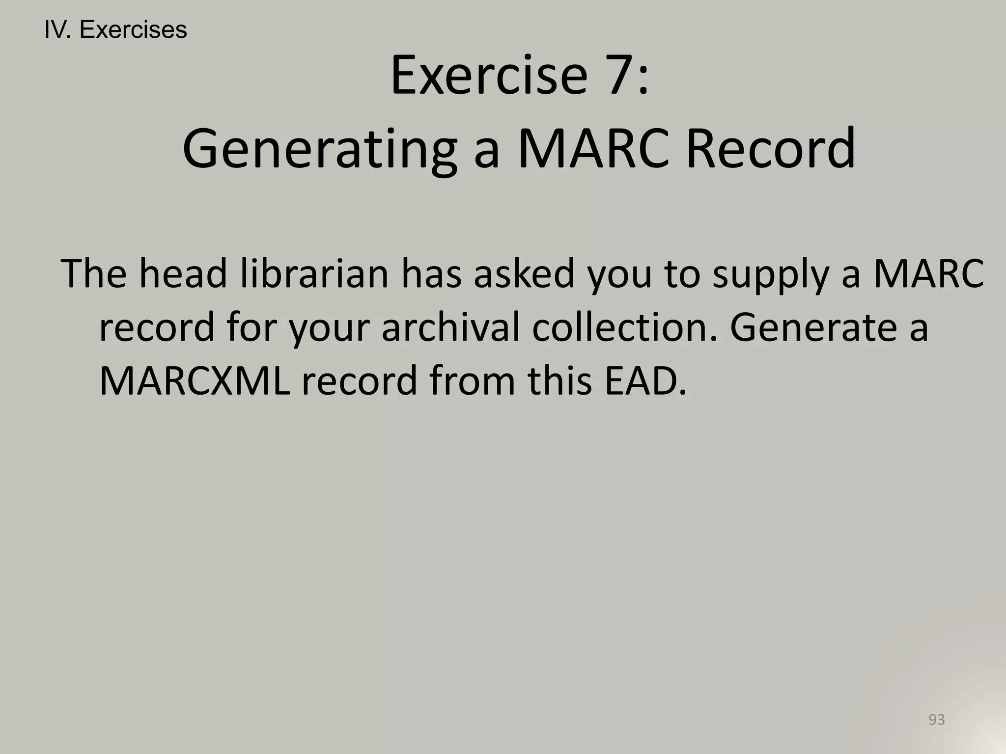 The head librarian has asked you to supply a MARC
record for your archival collection. Generate a
MARCXML record from this EAD.
IV. Exercises
93
Exercise 7:
Generating a MARC Record
 