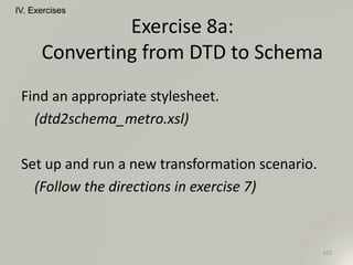 Find an appropriate stylesheet.
(dtd2schema_metro.xsl)
Set up and run a new transformation scenario.
(Follow the directions in exercise 7)
IV. Exercises
102
Exercise 8a:
Converting from DTD to Schema
 