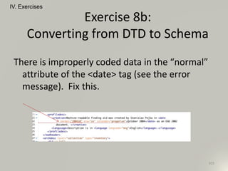 IV. Exercises
103
Exercise 8b:
Converting from DTD to Schema
There is improperly coded data in the “normal”
attribute of the <date> tag (see the error
message). Fix this.
 