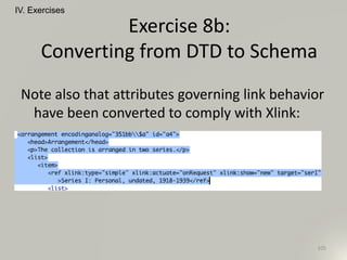 IV. Exercises
105
Exercise 8b:
Converting from DTD to Schema
Note also that attributes governing link behavior
have been converted to comply with Xlink:
 