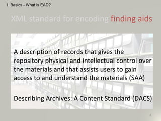 XML standard for encoding finding aids
A description of records that gives the
repository physical and intellectual control over
the materials and that assists users to gain
access to and understand the materials (SAA)
Describing Archives: A Content Standard (DACS)
11
I. Basics - What is EAD?
 