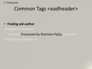 Common Tags <eadheader>
• Finding aid author
<filedesc><titlestmt>
<author>Processed by Stanislav Pejša.</author>
</titlestmt></filedesc>
II. Finding Aid
18
 