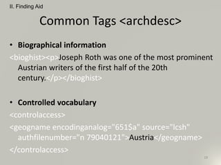 Common Tags <archdesc>
• Biographical information
<bioghist><p>Joseph Roth was one of the most prominent
Austrian writers of the first half of the 20th
century.</p></bioghist>
• Controlled vocabulary
<controlaccess>
<geogname encodinganalog="651$a" source="lcsh"
authfilenumber="n 79040121">Austria</geogname>
</controlaccess>
II. Finding Aid
19
 