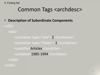 Common Tags <archdesc>
• Description of Subordinate Components
<c02>
<did>
<container type="box">2</container>
<container type="folder">1</container>
<unittitle>Articles</unittitle>
<unitdate>1985-1994</unitdate>
</did>
</c02>
II. Finding Aid
23
 