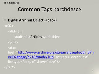 Common Tags <archdesc>
• Digital Archival Object (<dao>)
<c02>
<did> […]
<unittitle>Articles</unittitle>
</did>
<dao
href="http://www.archive.org/stream/josephroth_07_r
eel07#page/n218/mode/1up" actuate="onrequest"
linktype="simple" show="new"/>
</c02>
II. Finding Aid
24
 
