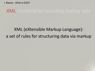 6
XML standard for encoding finding aids
I. Basics - What is EAD?
XML (eXtensible Markup Language):
a set of rules for structuring data via markup
 
