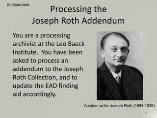 Processing the
Joseph Roth Addendum
You are a processing
archivist at the Leo Baeck
Institute. You have been
asked to process an
addendum to the Joseph
Roth Collection, and to
update the EAD finding
aid accordingly.
IV. Exercises
66
Austrian writer Joseph Roth (1894-1939)
 