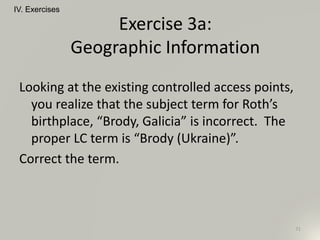 Looking at the existing controlled access points,
you realize that the subject term for Roth’s
birthplace, “Brody, Galicia” is incorrect. The
proper LC term is “Brody (Ukraine)”.
Correct the term.
IV. Exercises
71
Exercise 3a:
Geographic Information
 