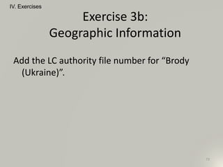 Add the LC authority file number for “Brody
(Ukraine)”.
IV. Exercises
73
Exercise 3b:
Geographic Information
 