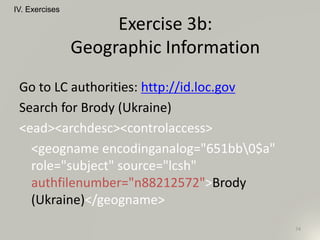 Go to LC authorities: http://id.loc.gov
Search for Brody (Ukraine)
<ead><archdesc><controlaccess>
<geogname encodinganalog="651bb0$a"
role="subject" source="lcsh"
authfilenumber="n88212572">Brody
(Ukraine)</geogname>
IV. Exercises
74
Exercise 3b:
Geographic Information
 