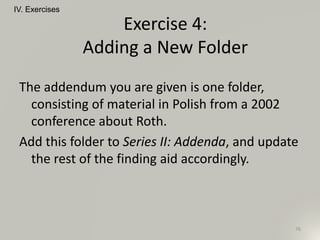 The addendum you are given is one folder,
consisting of material in Polish from a 2002
conference about Roth.
Add this folder to Series II: Addenda, and update
the rest of the finding aid accordingly.
IV. Exercises
76
Exercise 4:
Adding a New Folder
 