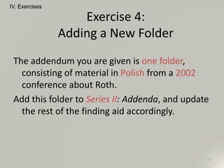 The addendum you are given is one folder,
consisting of material in Polish from a 2002
conference about Roth.
Add this folder to Series II: Addenda, and update
the rest of the finding aid accordingly.
IV. Exercises
77
Exercise 4:
Adding a New Folder
"
 