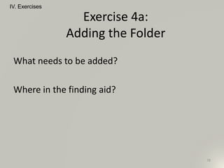 What needs to be added?
Where in the finding aid?
IV. Exercises
78
Exercise 4a:
Adding the Folder
 