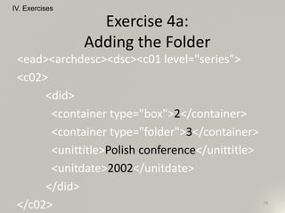 <ead><archdesc><dsc><c01 level="series">
<c02>
<did>
<container type="box">2</container>
<container type="folder">3</container>
<unittitle>Polish conference</unittitle>
<unitdate>2002</unitdate>
</did>
</c02>
IV. Exercises
79
Exercise 4a:
Adding the Folder
 