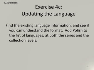 Find the existing language information, and see if
you can understand the format. Add Polish to
the list of languages, at both the series and the
collection levels.
IV. Exercises
83
Exercise 4c:
Updating the Language
 